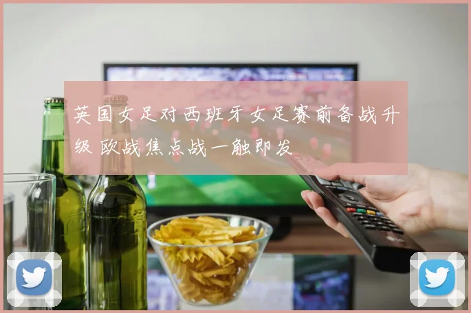 英国女足对西班牙女足赛前备战升级 欧战焦点战一触即发