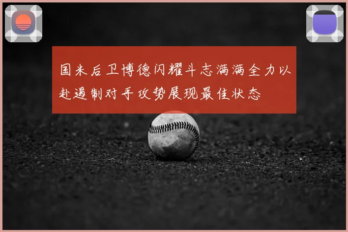 国米后卫博德闪耀斗志满满全力以赴遏制对手攻势展现最佳状态