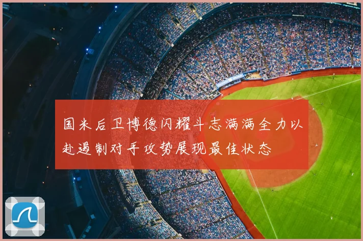 国米后卫博德闪耀斗志满满全力以赴遏制对手攻势展现最佳状态