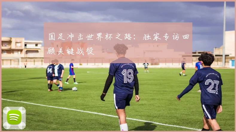 国足冲击世界杯之路：独家专访回顾关键战役