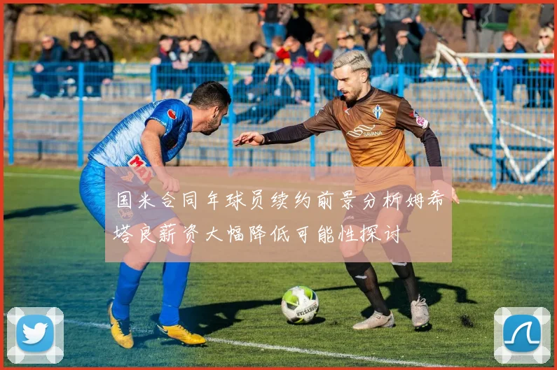 国米合同年球员续约前景分析姆希塔良薪资大幅降低可能性探讨
