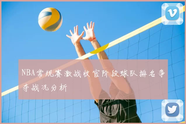 NBA常规赛激战收官阶段球队排名争夺战况分析