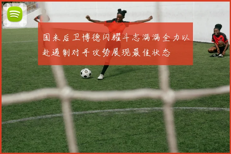 国米后卫博德闪耀斗志满满全力以赴遏制对手攻势展现最佳状态