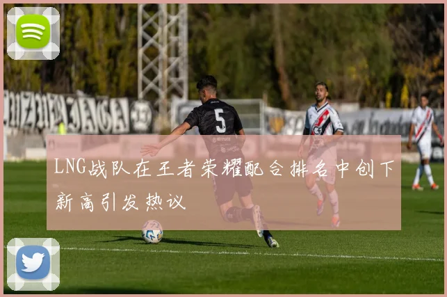 LNG战队在王者荣耀配合排名中创下新高引发热议
