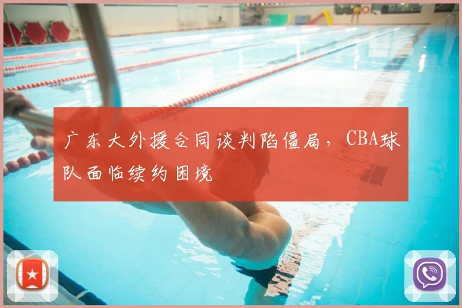 广东大外援合同谈判陷僵局，CBA球队面临续约困境