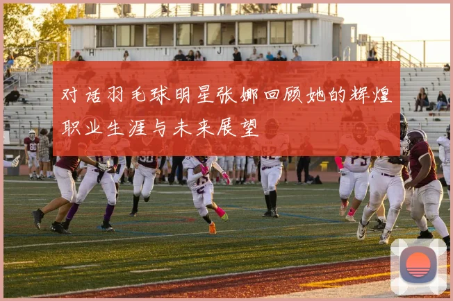 对话羽毛球明星张娜回顾她的辉煌职业生涯与未来展望