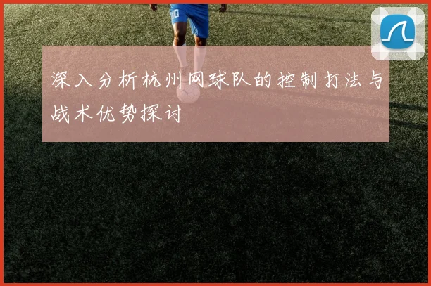 深入分析杭州网球队的控制打法与战术优势探讨
