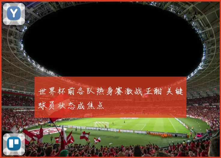 世界杯前各队热身赛激战正酣 关键球员状态成焦点