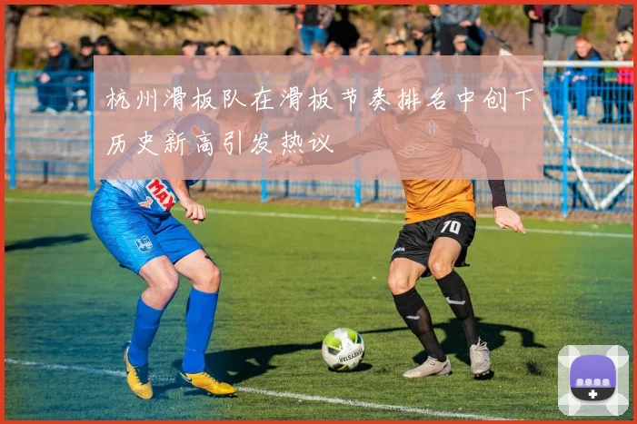 杭州滑板队在滑板节奏排名中创下历史新高引发热议