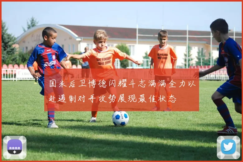 国米后卫博德闪耀斗志满满全力以赴遏制对手攻势展现最佳状态