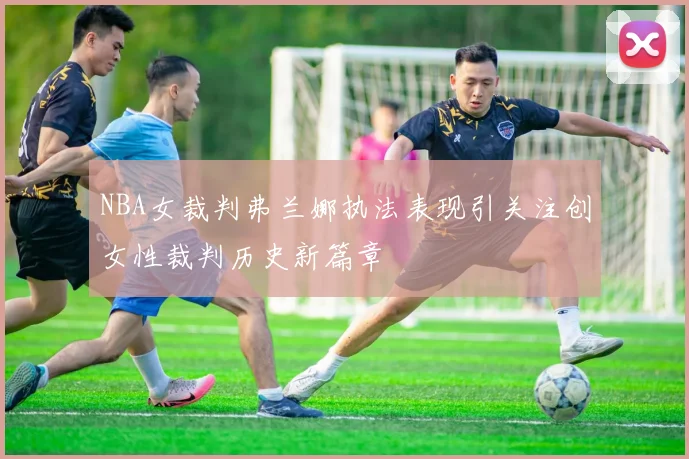 NBA女裁判弗兰娜执法表现引关注创女性裁判历史新篇章