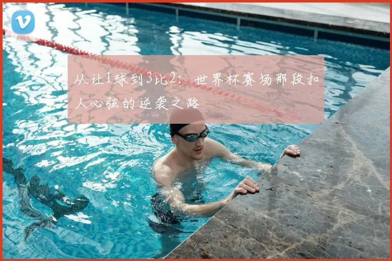 从让1球到3比2:世界杯赛场那段扣人心弦的逆袭之路
