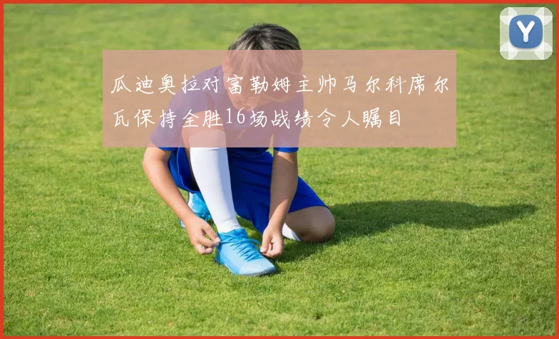 瓜迪奥拉对富勒姆主帅马尔科席尔瓦保持全胜16场战绩令人瞩目
