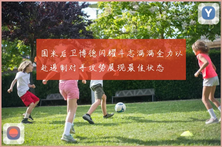 国米后卫博德闪耀斗志满满全力以赴遏制对手攻势展现最佳状态