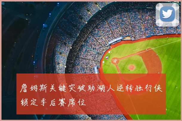 詹姆斯关键突破助湖人逆转独行侠锁定季后赛席位