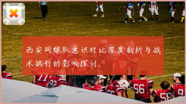 西安网球队意识对比深度剖析与战术执行的影响探讨