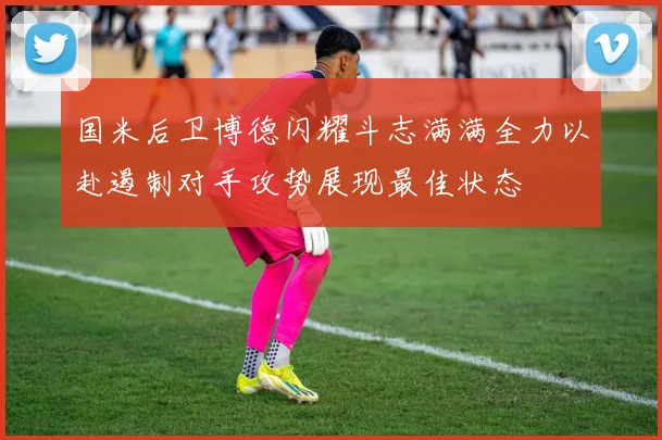 国米后卫博德闪耀斗志满满全力以赴遏制对手攻势展现最佳状态