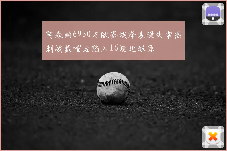 阿森纳6930万欧签埃泽表现失常热刺战戴帽后陷入16场进球荒