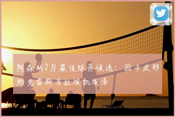阿森纳2月最佳球员候选:因卡皮耶约克雷斯马杜埃凯埃泽