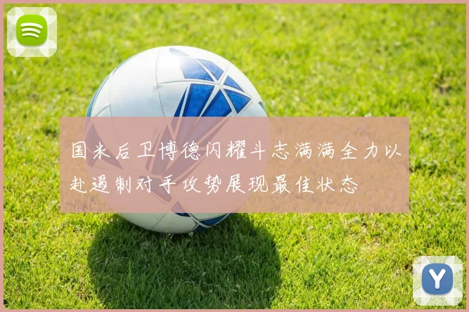 国米后卫博德闪耀斗志满满全力以赴遏制对手攻势展现最佳状态