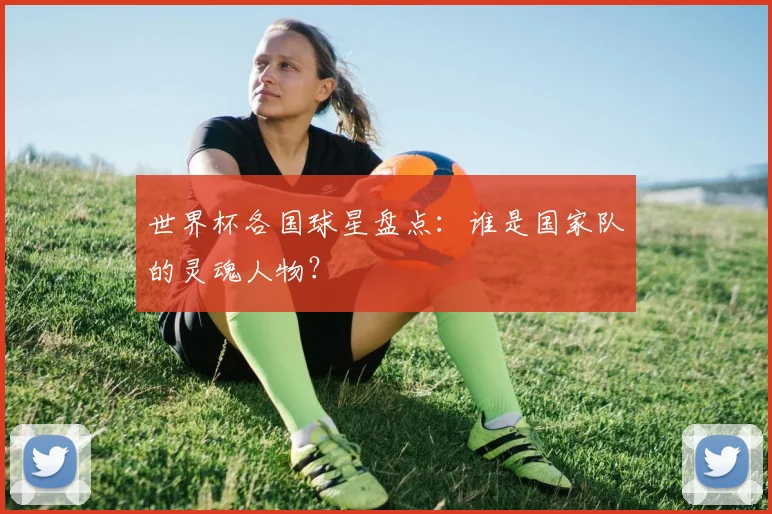 世界杯各国球星盘点：谁是国家队的灵魂人物？