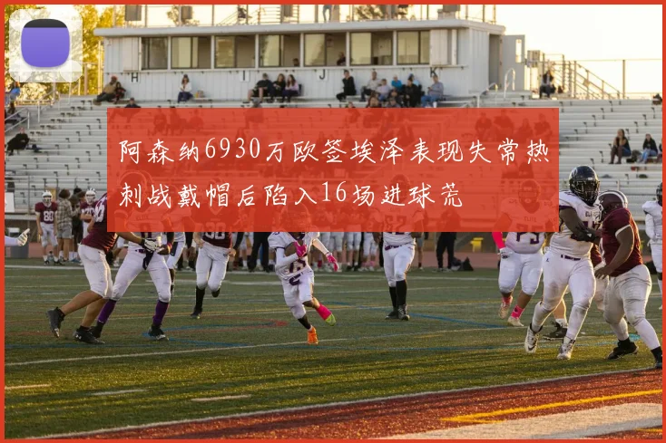 阿森纳6930万欧签埃泽表现失常热刺战戴帽后陷入16场进球荒