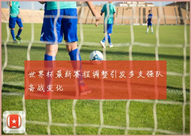 世界杯最新赛程调整引发多支强队备战变化