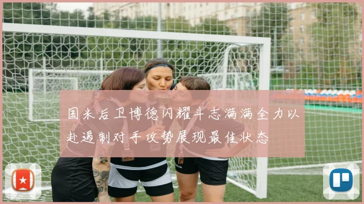 国米后卫博德闪耀斗志满满全力以赴遏制对手攻势展现最佳状态