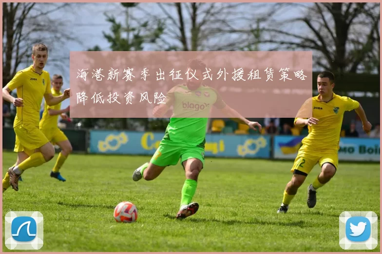海港新赛季出征仪式外援租赁策略降低投资风险