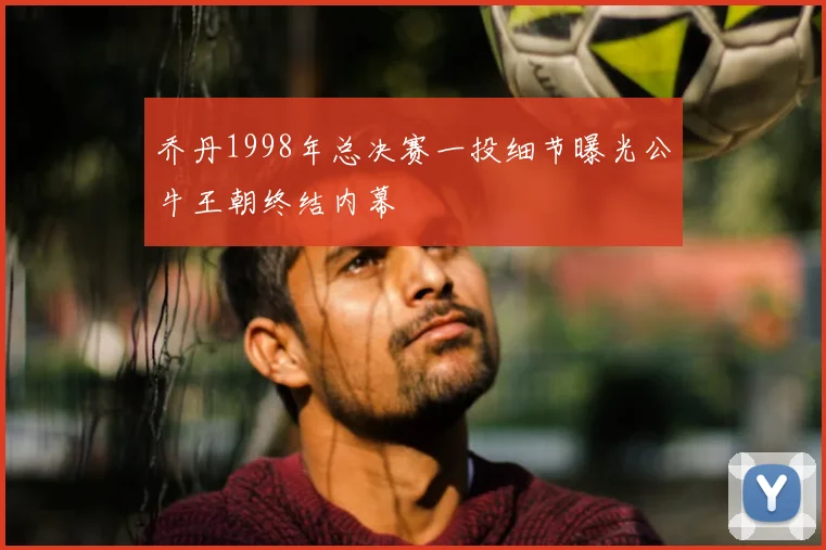 乔丹1998年总决赛一投细节曝光公牛王朝终结内幕