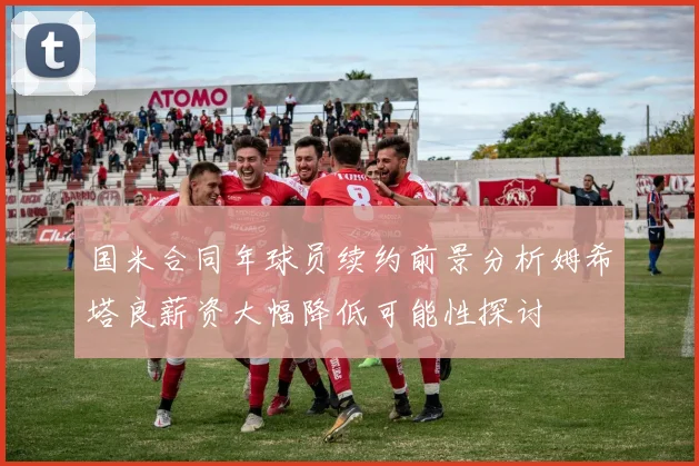 国米合同年球员续约前景分析姆希塔良薪资大幅降低可能性探讨