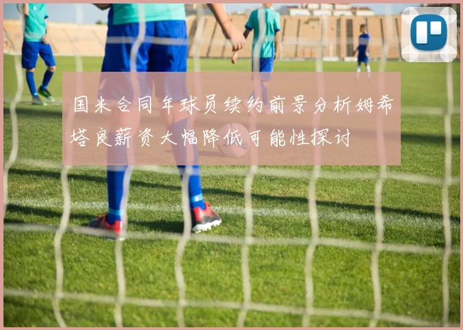 国米合同年球员续约前景分析姆希塔良薪资大幅降低可能性探讨