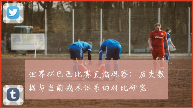 世界杯巴西比赛直播观察:历史数据与当前战术体系的对比研究