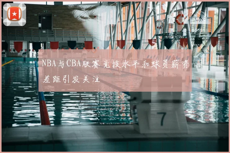 NBA与CBA联赛竞技水平和球员薪资差距引发关注