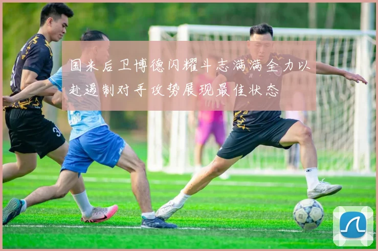 国米后卫博德闪耀斗志满满全力以赴遏制对手攻势展现最佳状态
