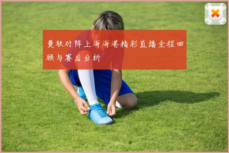 曼联对阵上海海港精彩直播全程回顾与赛后分析
