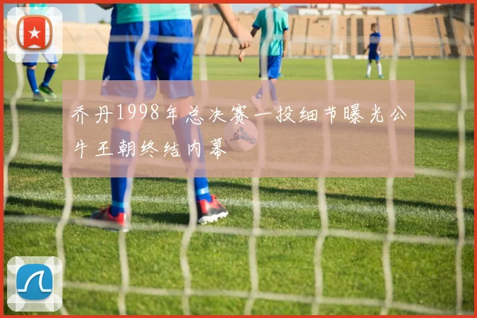 乔丹1998年总决赛一投细节曝光公牛王朝终结内幕