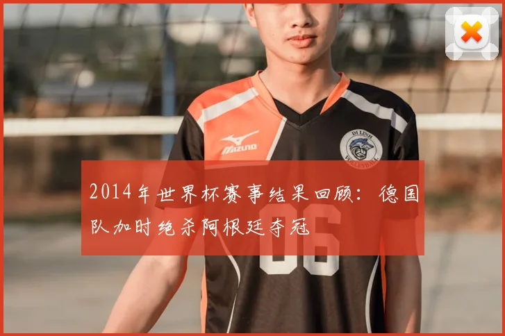 2014年世界杯赛事结果回顾：德国队加时绝杀阿根廷夺冠