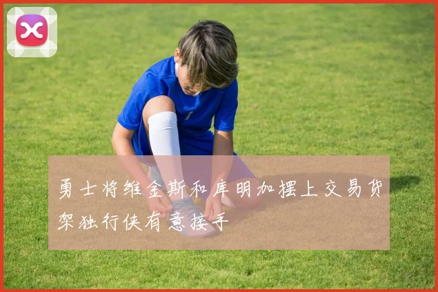 勇士将维金斯和库明加摆上交易货架独行侠有意接手