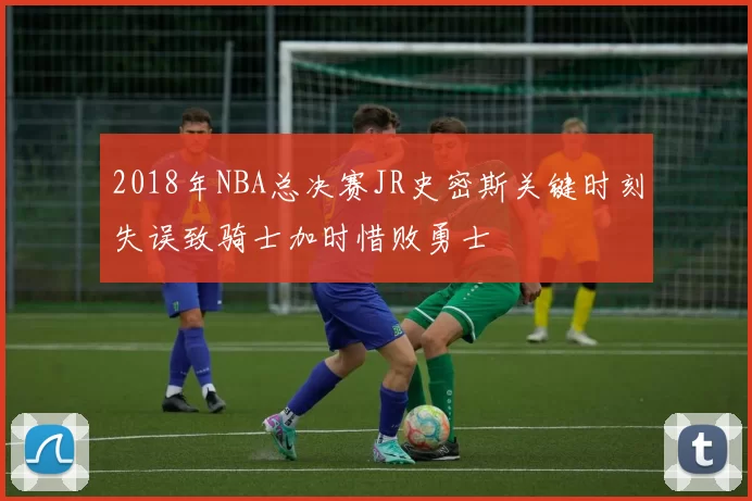 2018年NBA总决赛JR史密斯关键时刻失误致骑士加时惜败勇士