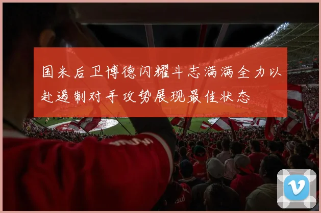 国米后卫博德闪耀斗志满满全力以赴遏制对手攻势展现最佳状态