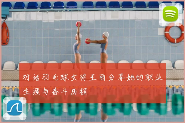 对话羽毛球女将王丽分享她的职业生涯与奋斗历程