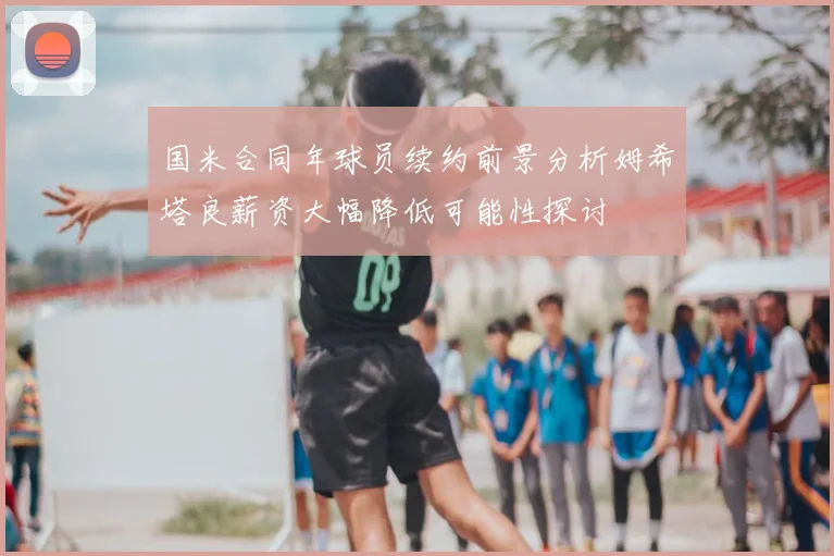 国米合同年球员续约前景分析姆希塔良薪资大幅降低可能性探讨