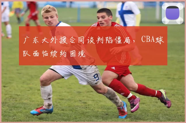 广东大外援合同谈判陷僵局，CBA球队面临续约困境