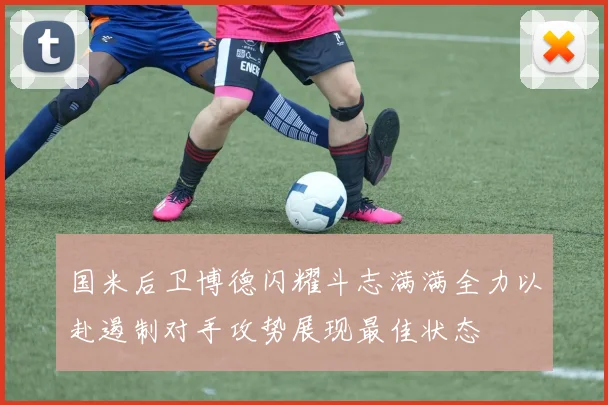 国米后卫博德闪耀斗志满满全力以赴遏制对手攻势展现最佳状态
