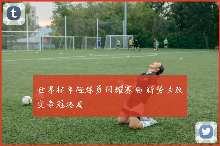 世界杯年轻球员闪耀赛场 新势力改变争冠格局