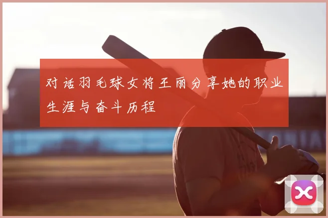 对话羽毛球女将王丽分享她的职业生涯与奋斗历程