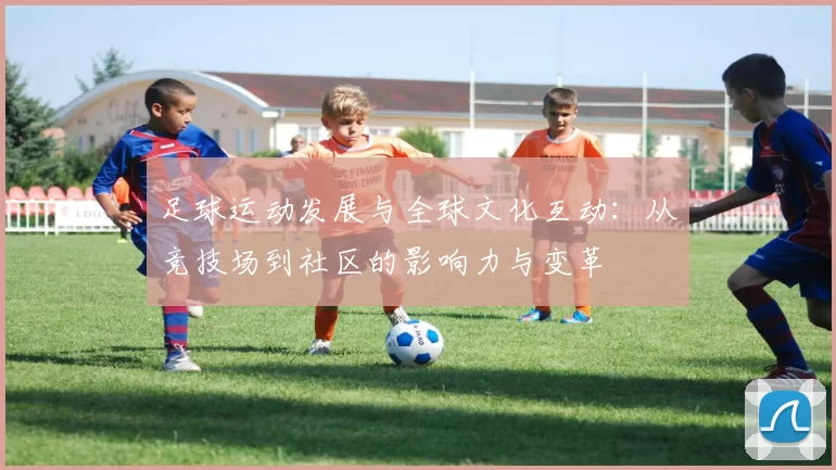 足球运动发展与全球文化互动：从竞技场到社区的影响力与变革