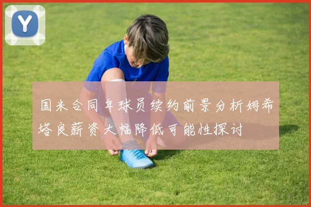 国米合同年球员续约前景分析姆希塔良薪资大幅降低可能性探讨