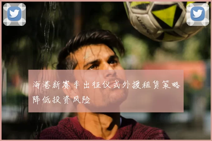 海港新赛季出征仪式外援租赁策略降低投资风险